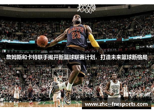 詹姆斯和卡特联手揭开新篮球联赛计划,打造未来篮球新格局 詹姆斯和卡特联手揭开新篮球联赛计划,打造未来篮球新格局
