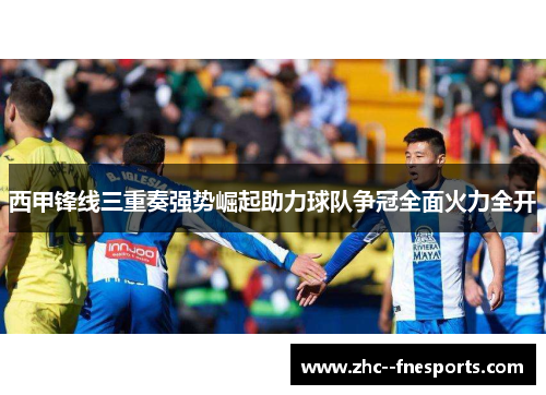 西甲锋线三重奏强势崛起助力球队争冠全面火力全开 西甲锋线三重奏强势崛起助力球队争冠全面火力全开
