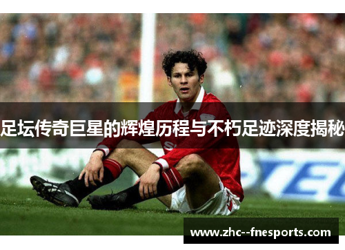 足坛传奇巨星的辉煌历程与不朽足迹深度揭秘