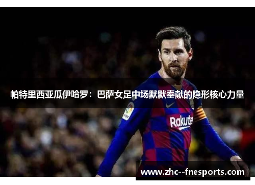 帕特里西亚瓜伊哈罗:巴萨女足中场默默奉献的隐形核心力量 帕特里西亚瓜伊哈罗:巴萨女足中场默默奉献的隐形核心力量