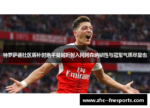 特罗萨德社区盾补时绝平曼城折射入网阿森纳韧性与冠军气质尽显也