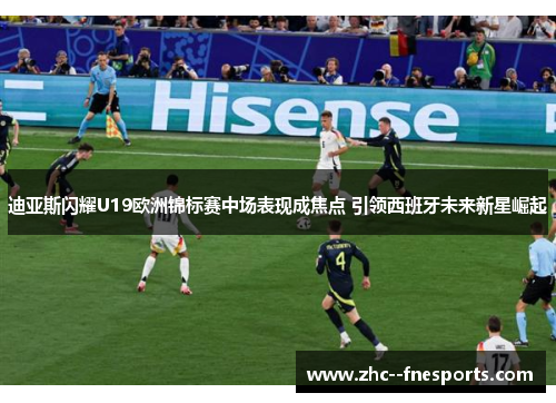 迪亚斯闪耀U19欧洲锦标赛中场表现成焦点 引领西班牙未来新星崛起