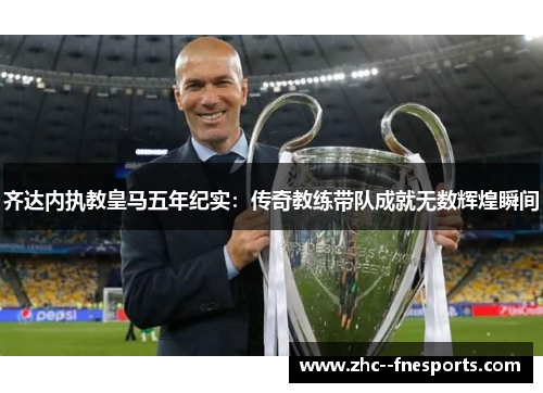 齐达内执教皇马五年纪实：传奇教练带队成就无数辉煌瞬间